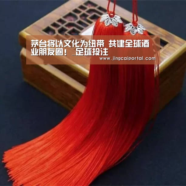 茅台将以文化为纽带 共建全球酒业朋友圈!_足球投注(图1) 竞彩足球