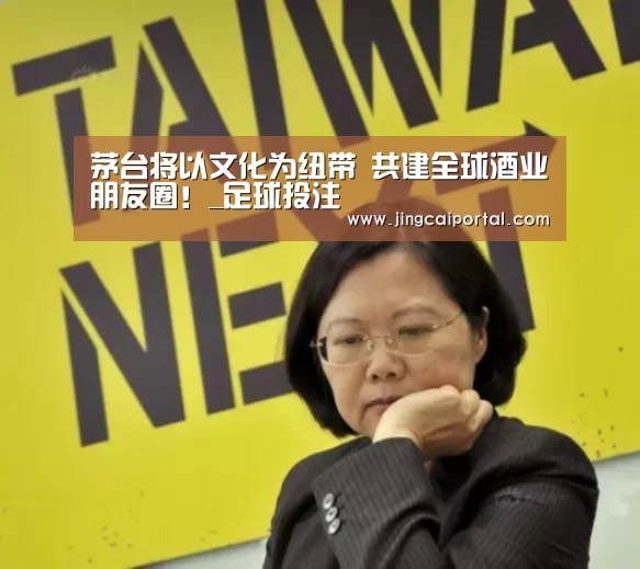茅台将以文化为纽带 共建全球酒业朋友圈!_足球投注(图3) 竞彩足球