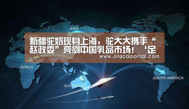 新疆驼奶现身上海,驼大大携手“赵政委”亮剑中国乳品市场!‘足球投注’(图2) 赛事赔率